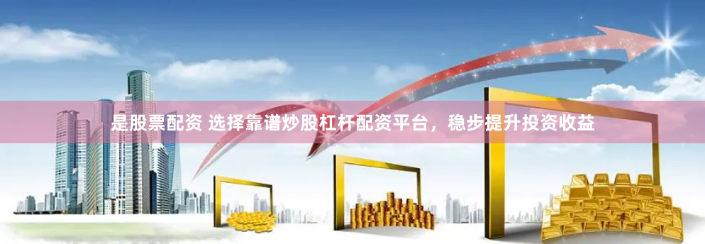 是股票配资 选择靠谱炒股杠杆配资平台，稳步提升投资收益