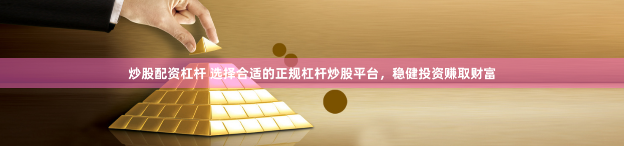 炒股配资杠杆 选择合适的正规杠杆炒股平台，稳健投资赚取财富