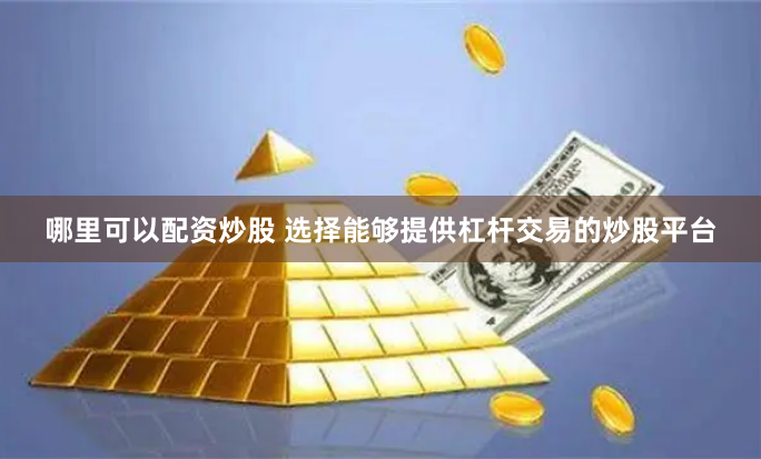 哪里可以配资炒股 选择能够提供杠杆交易的炒股平台