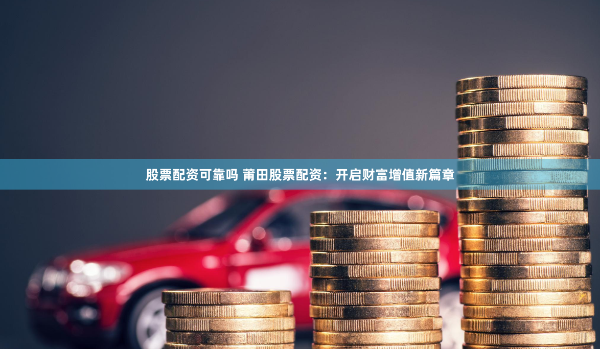 股票配资可靠吗 莆田股票配资：开启财富增值新篇章