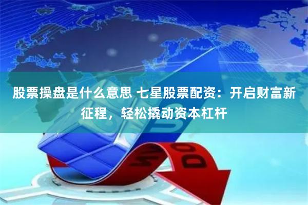 股票操盘是什么意思 七星股票配资：开启财富新征程，轻松撬动资本杠杆