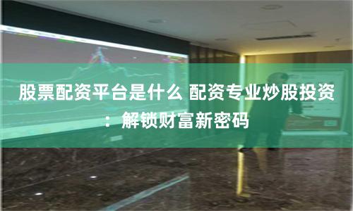 股票配资平台是什么 配资专业炒股投资：解锁财富新密码