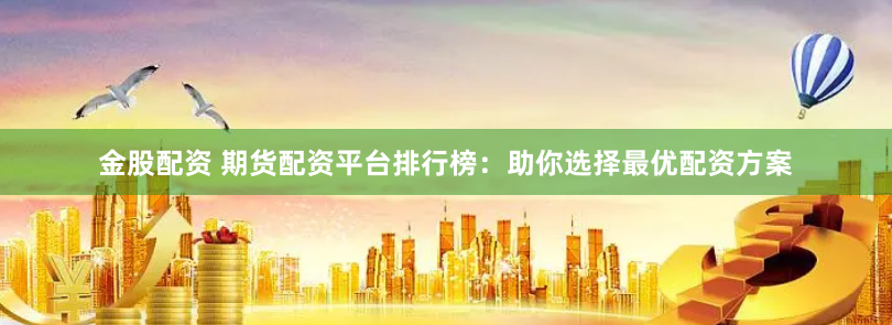 金股配资 期货配资平台排行榜：助你选择最优配资方案