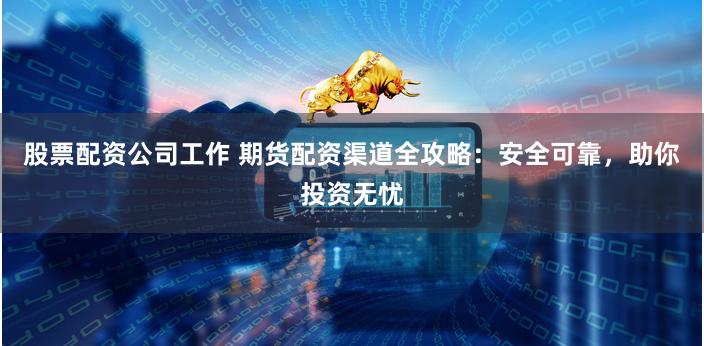 股票配资公司工作 期货配资渠道全攻略：安全可靠，助你投资无忧