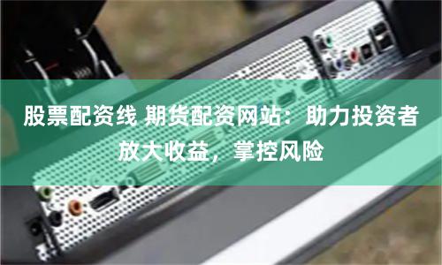 股票配资线 期货配资网站：助力投资者放大收益，掌控风险