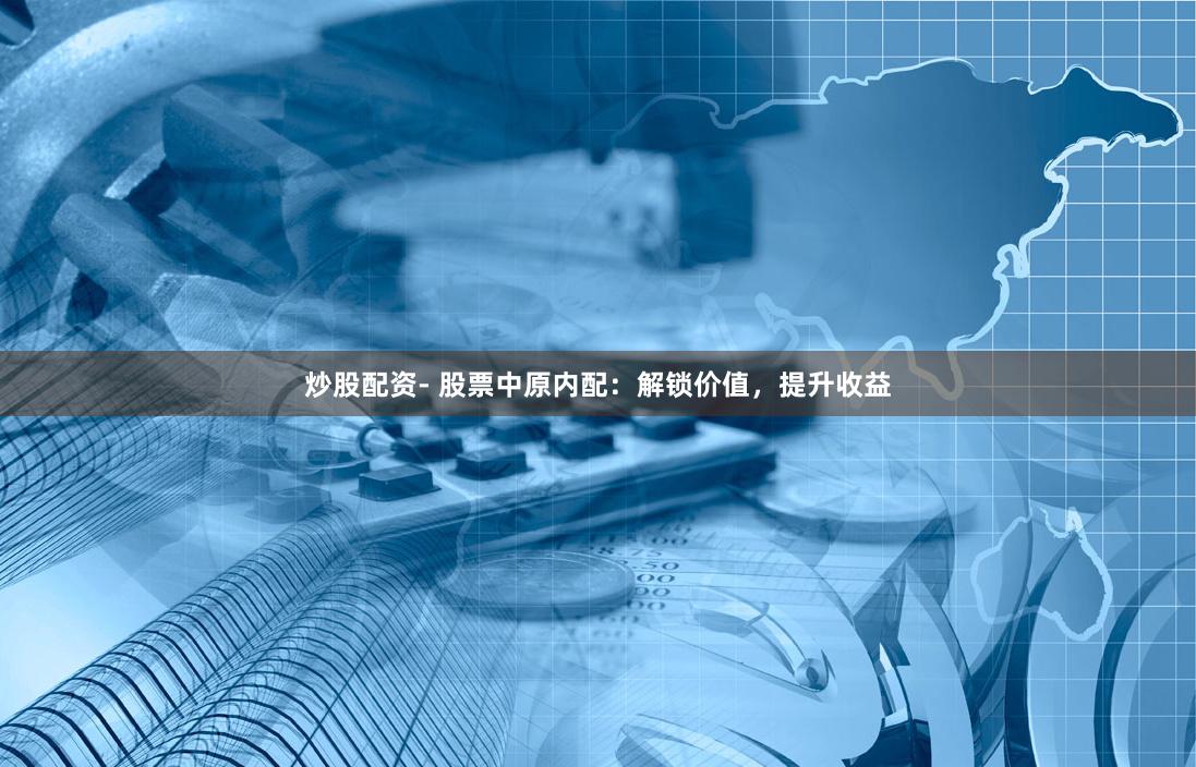 炒股配资- 股票中原内配：解锁价值，提升收益