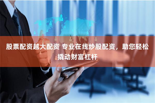 股票配资越大配资 专业在线炒股配资，助您轻松撬动财富杠杆
