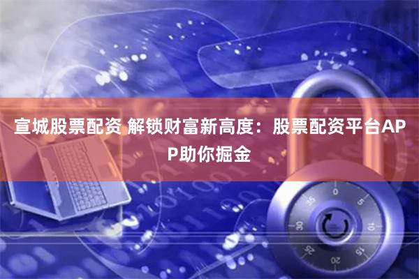 宣城股票配资 解锁财富新高度：股票配资平台APP助你掘金