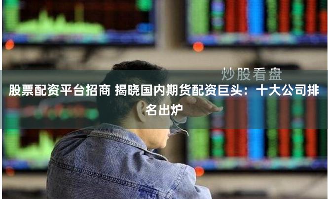 股票配资平台招商 揭晓国内期货配资巨头：十大公司排名出炉