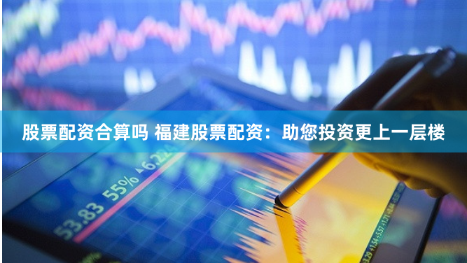 股票配资合算吗 福建股票配资：助您投资更上一层楼