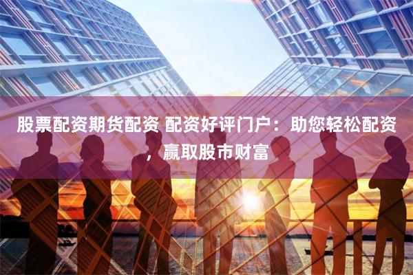 股票配资期货配资 配资好评门户：助您轻松配资，赢取股市财富