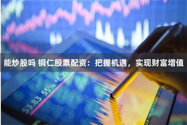 能炒股吗 铜仁股票配资:把握机遇,实现财富增值