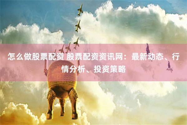 怎么做股票配资 股票配资资讯网：最新动态、行情分析、投资策略