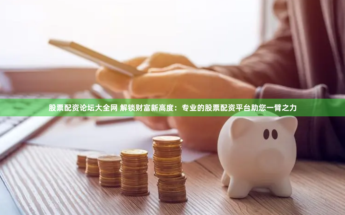 股票配资论坛大全网 解锁财富新高度：专业的股票配资平台助您一臂之力