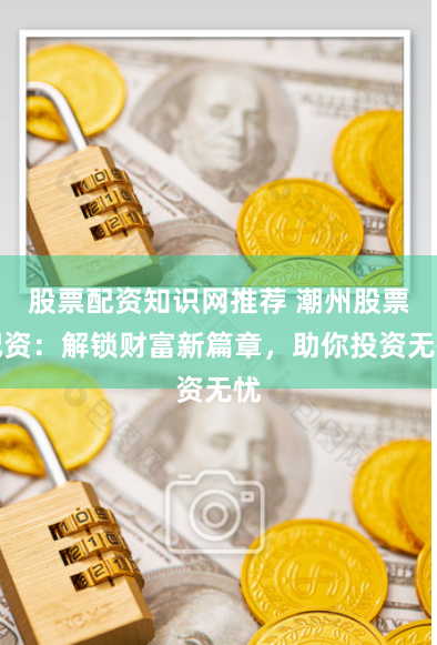 股票配资知识网推荐 潮州股票配资:解锁财富新篇章,助你投资无忧
