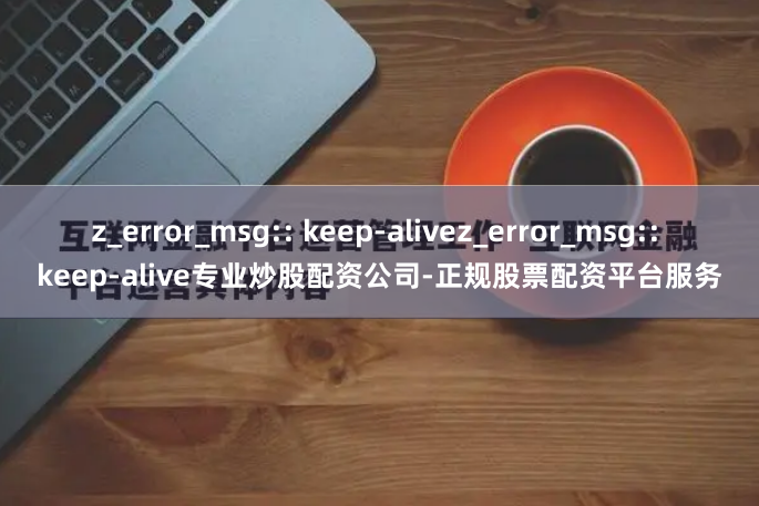 z_error_msg:: keep-alivez_error_msg:: keep-alive专业炒股配资公司-正规股票配资平台服务