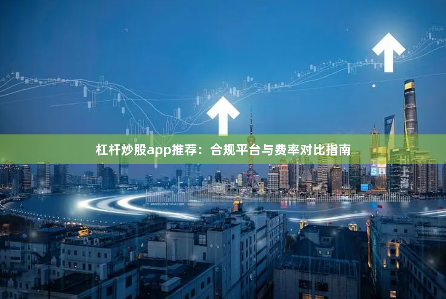 杠杆炒股app推荐：合规平台与费率对比指南