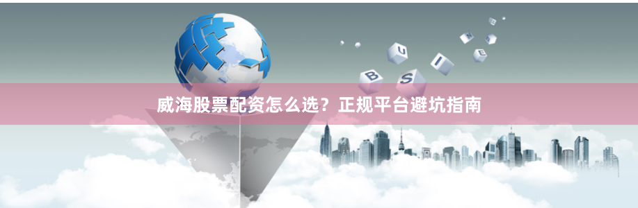 威海股票配资怎么选？正规平台避坑指南