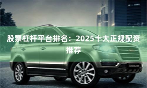 股票杠杆平台排名：2025十大正规配资推荐